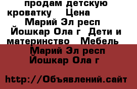 продам детскую кроватку  › Цена ­ 2 500 - Марий Эл респ., Йошкар-Ола г. Дети и материнство » Мебель   . Марий Эл респ.,Йошкар-Ола г.